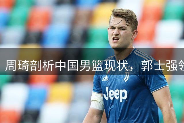 周琦剖析中国男篮现状，郭士强领悟略晚